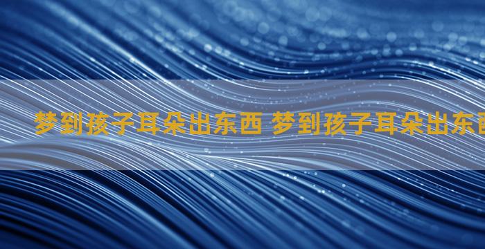 梦到孩子耳朵出东西 梦到孩子耳朵出东西什么意思